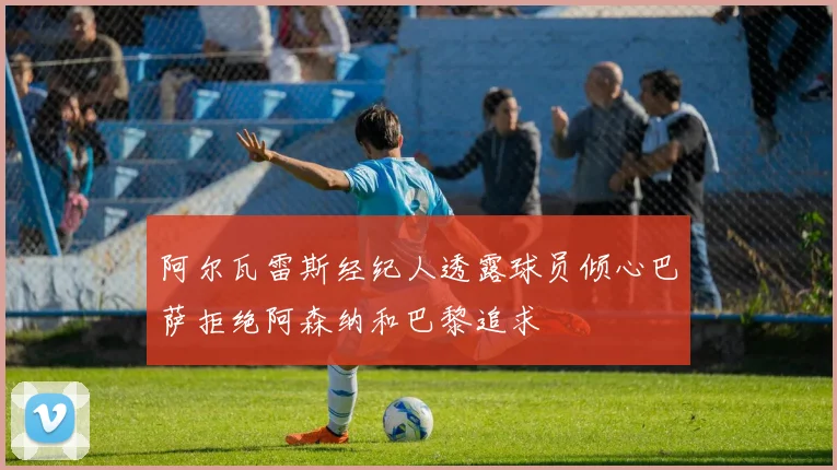 阿尔瓦雷斯经纪人透露球员倾心巴萨拒绝阿森纳和巴黎追求