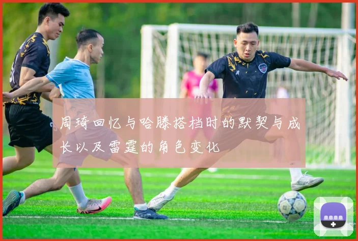 周琦回忆与哈滕搭档时的默契与成长以及雷霆的角色变化