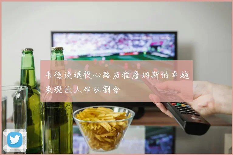 韦德谈退役心路历程詹姆斯的卓越表现让人难以割舍