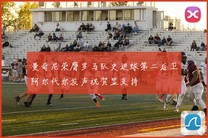 曼奇尼荣膺罗马队史进球第二后卫阿尔代尔发声祝贺显支持