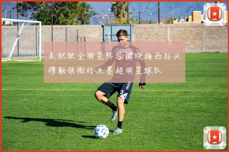 美职联全明星阵容揭晓梅西孙兴慜穆勒领衔对决墨超明星球队