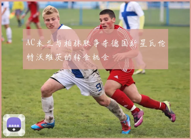 AC米兰与柏林联争夺德国新星瓦伦特沃维茨的转会机会