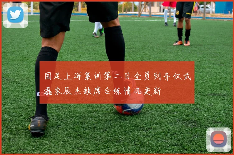 国足上海集训第二日全员到齐仅武磊朱辰杰缺席合练情况更新
