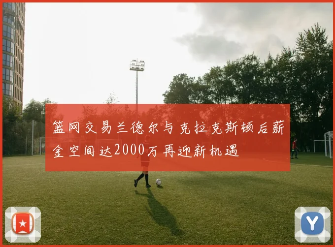 篮网交易兰德尔与克拉克斯顿后薪金空间达2000万再迎新机遇