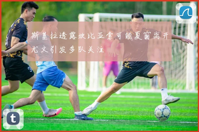 斯基拉透露坎比亚索可能夏窗离开尤文引发多队关注