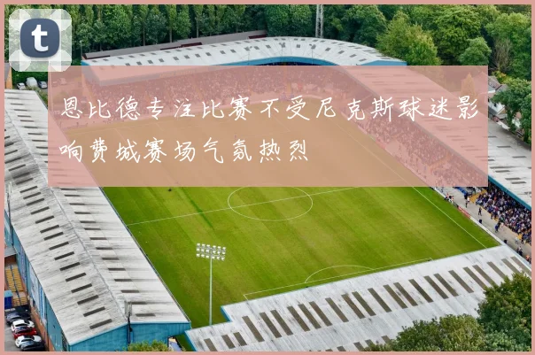 恩比德专注比赛不受尼克斯球迷影响费城赛场气氛热烈