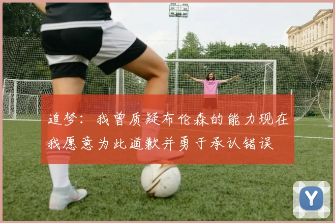 追梦：我曾质疑布伦森的能力现在我愿意为此道歉并勇于承认错误
