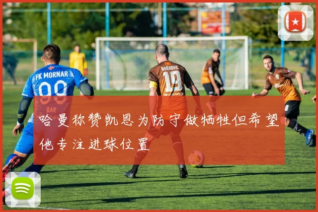 哈曼称赞凯恩为防守做牺牲但希望他专注进球位置