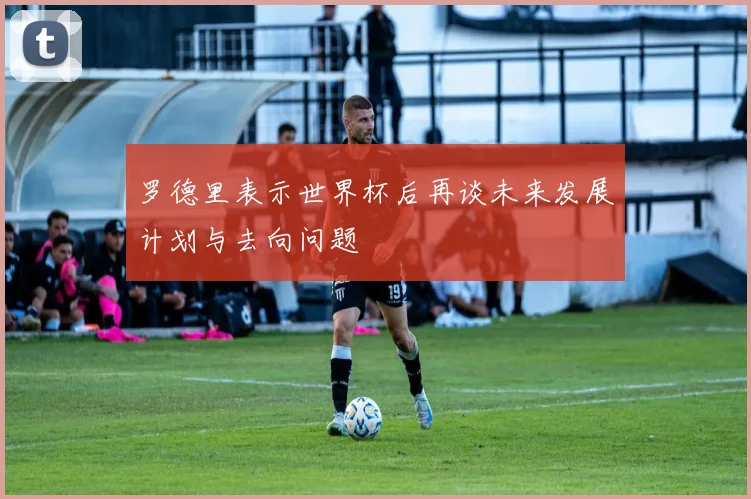 罗德里表示世界杯后再谈未来发展计划与去向问题
