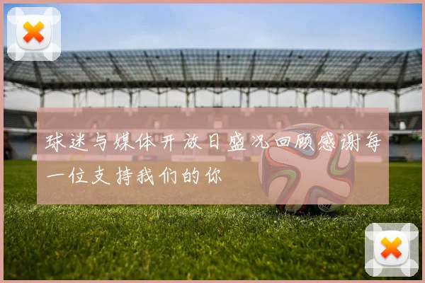 球迷与媒体开放日盛况回顾感谢每一位支持我们的你