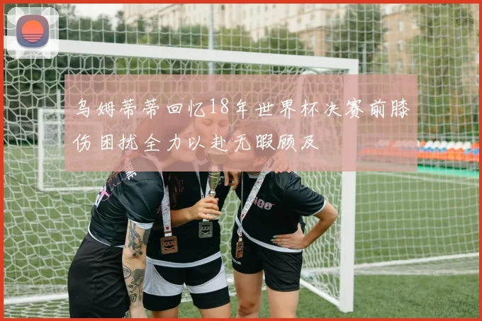 乌姆蒂蒂回忆18年世界杯决赛前膝伤困扰全力以赴无暇顾及