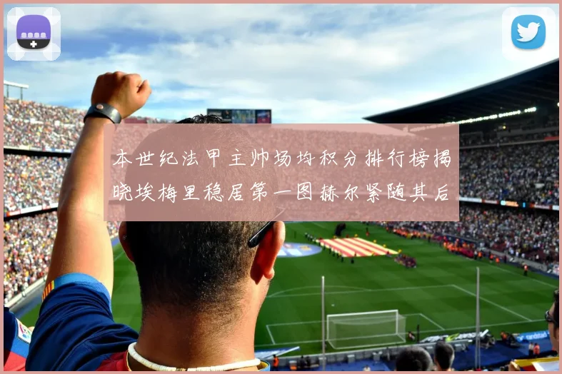 本世纪法甲主帅场均积分排行榜揭晓埃梅里稳居第一图赫尔紧随其后